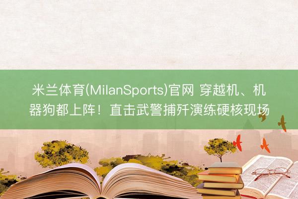 米兰体育(MilanSports)官网 穿越机、机器狗都上阵!直击武警捕歼演练硬核现场