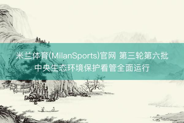 米兰体育(MilanSports)官网 第三轮第六批中央生态环境保护看管全面运行