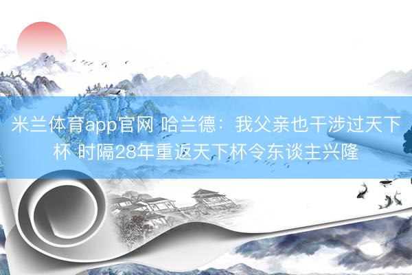 米兰体育app官网 哈兰德：我父亲也干涉过天下杯 时隔28年重返天下杯令东谈主兴隆