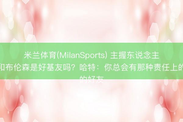 米兰体育(MilanSports) 主握东说念主：你和布伦森是好基友吗？哈特：你总会有那种责任上的好友