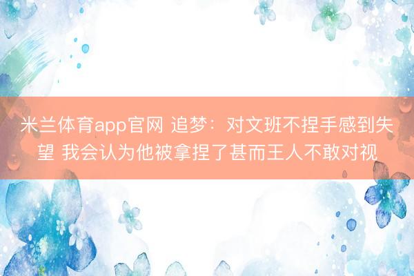 米兰体育app官网 追梦：对文班不捏手感到失望 我会认为他被拿捏了甚而王人不敢对视