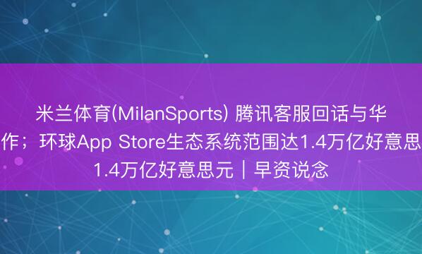 米兰体育(MilanSports) 腾讯客服回话与华为、小米等合作；环球App Store生态系统范围达1.4万亿好意思元｜早资说念