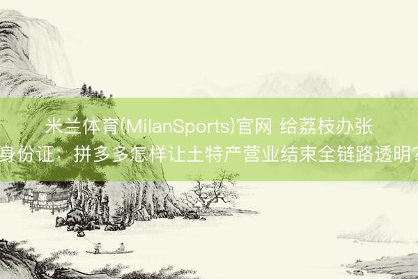 米兰体育(MilanSports)官网 给荔枝办张身份证：拼多多怎样让土特产营业结束全链路透明？