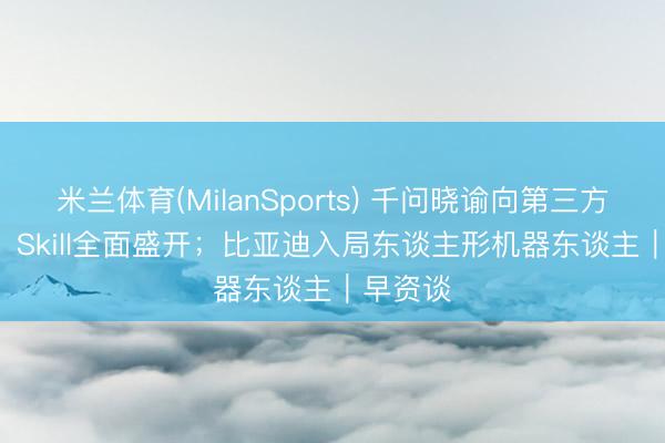 米兰体育(MilanSports) 千问晓谕向第三方Agent、Skill全面盛开；比亚迪入局东谈主形机器东谈主｜早资谈