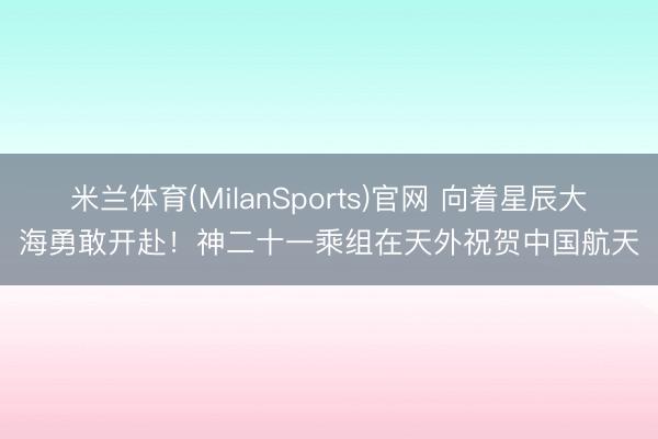 米兰体育(MilanSports)官网 向着星辰大海勇敢开赴！神二十一乘组在天外祝贺中国航天