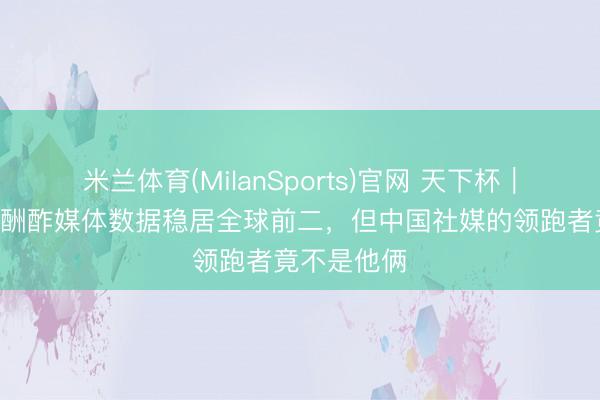 米兰体育(MilanSports)官网 天下杯｜梅西C罗的酬酢媒体数据稳居全球前二，但中国社媒的领跑者竟不是他俩