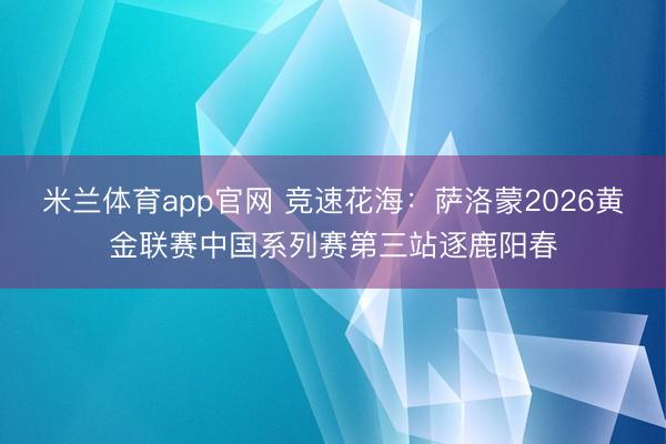 米兰体育app官网 竞速花海：萨洛蒙2026黄金联赛中国系列赛第三站逐鹿阳春