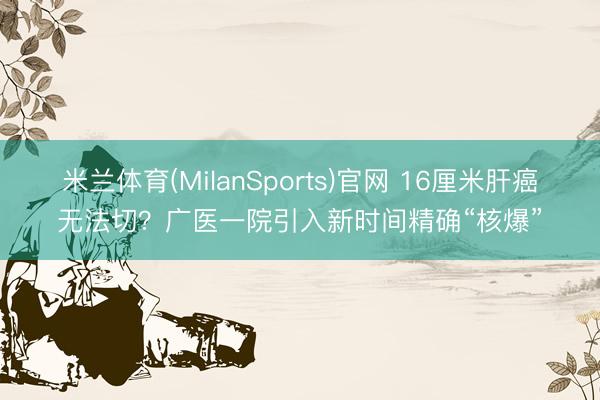 米兰体育(MilanSports)官网 16厘米肝癌无法切？广医一院引入新时间精确“核爆”