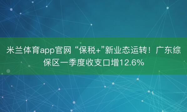 米兰体育app官网 “保税+”新业态运转！广东综保区一季度收支口增12.6%