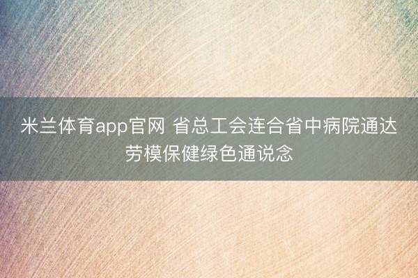 米兰体育app官网 省总工会连合省中病院通达劳模保健绿色通说念