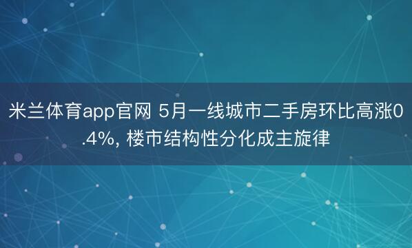 米兰体育app官网 5月一线城市二手房环比高涨0.4%， 楼市结构性分化成主旋律