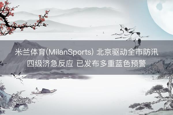米兰体育(MilanSports) 北京驱动全市防汛四级济急反应 已发布多重蓝色预警