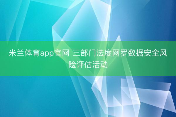米兰体育app官网 三部门法度网罗数据安全风险评估活动