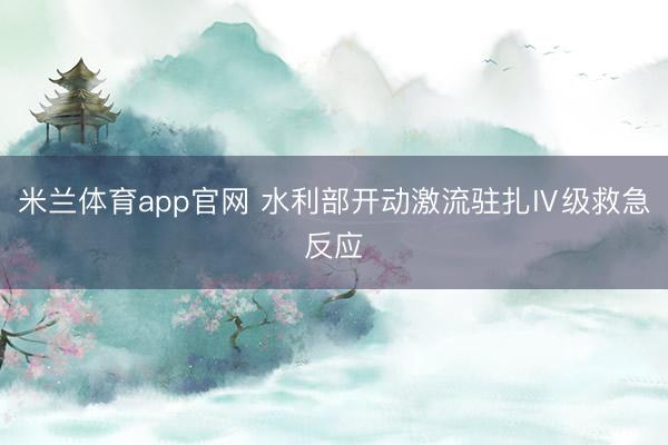 米兰体育app官网 水利部开动激流驻扎Ⅳ级救急反应