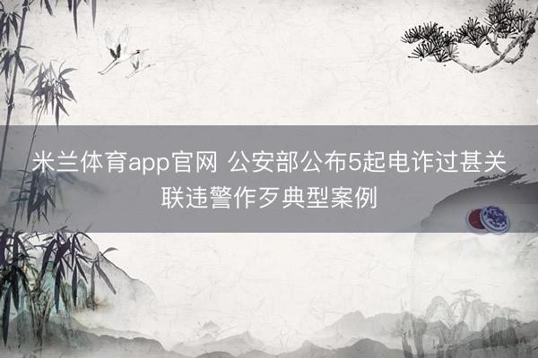 米兰体育app官网 公安部公布5起电诈过甚关联违警作歹典型案例