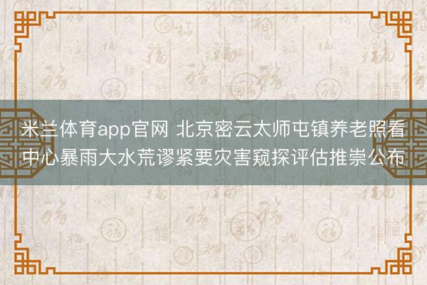 米兰体育app官网 北京密云太师屯镇养老照看中心暴雨大水荒谬紧要灾害窥探评估推崇公布