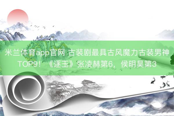 米兰体育app官网 古装剧最具古风魔力古装男神TOP9！《逐玉》张凌赫第6，侯明昊第3