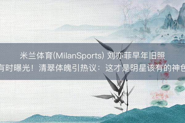 米兰体育(MilanSports) 刘亦菲早年旧照有时曝光!清翠体魄引热议:这才是明星该有的神色